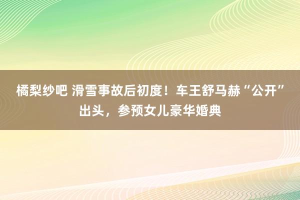 橘梨纱吧 滑雪事故后初度！车王舒马赫“公开”出头，参预女儿豪华婚典