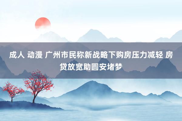 成人 动漫 广州市民称新战略下购房压力减轻 房贷放宽助圆安堵梦