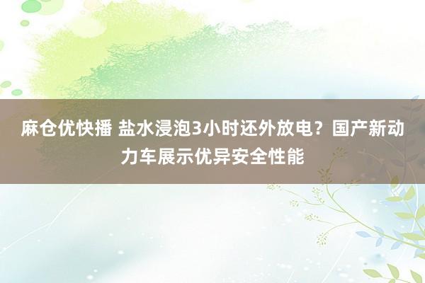 麻仓优快播 盐水浸泡3小时还外放电？国产新动力车展示优异安全性能