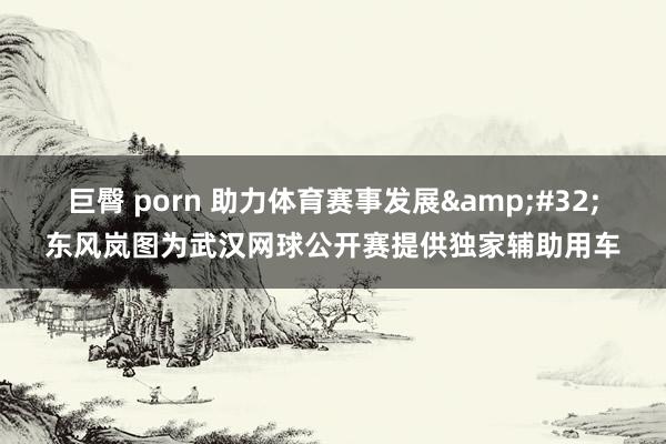 巨臀 porn 助力体育赛事发展&#32;东风岚图为武汉网球公开赛提供独家辅助用车