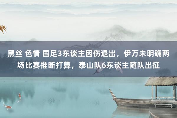 黑丝 色情 国足3东谈主因伤退出，伊万未明确两场比赛推断打算，泰山队6东谈主随队出征