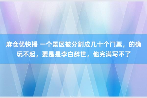 麻仓优快播 一个景区被分割成几十个门票，的确玩不起，要是是李白辞世，他完满写不了