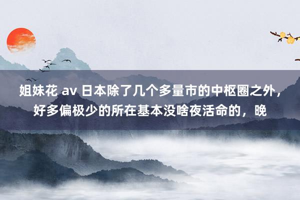 姐妹花 av 日本除了几个多量市的中枢圈之外，好多偏极少的所在基本没啥夜活命的，晚