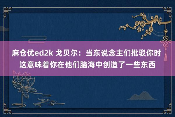 麻仓优ed2k 戈贝尔：当东说念主们批驳你时 这意味着你在他们脑海中创造了一些东西