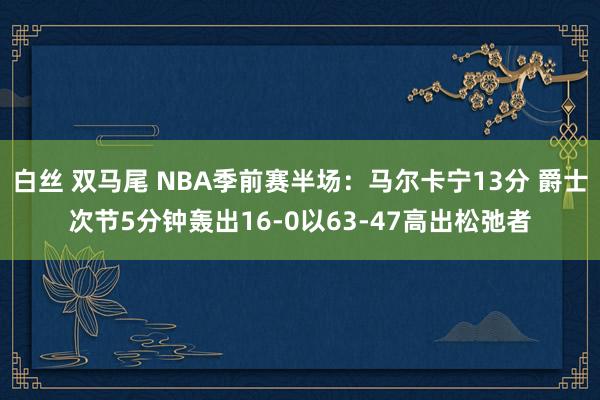 白丝 双马尾 NBA季前赛半场：马尔卡宁13分 爵士次节5分钟轰出16-0以63-47高出松弛者