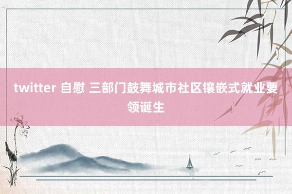 twitter 自慰 三部门鼓舞城市社区镶嵌式就业要领诞生