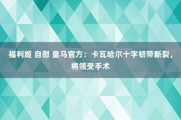 福利姬 自慰 皇马官方：卡瓦哈尔十字韧带断裂，将领受手术