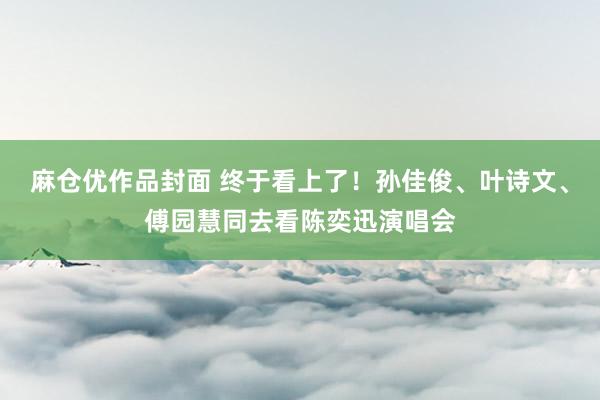 麻仓优作品封面 终于看上了！孙佳俊、叶诗文、傅园慧同去看陈奕迅演唱会