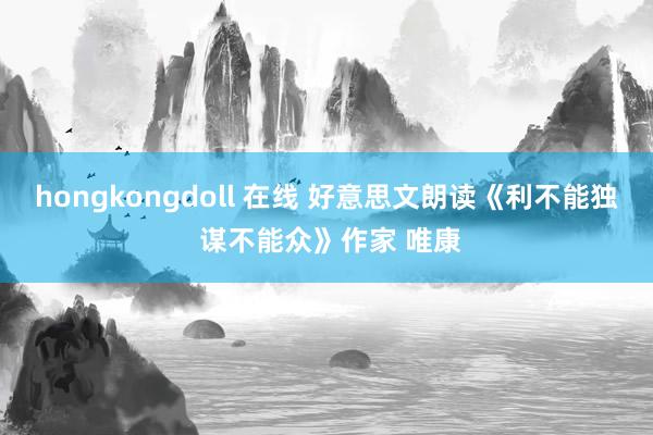 hongkongdoll 在线 好意思文朗读《利不能独 谋不能众》作家 唯康