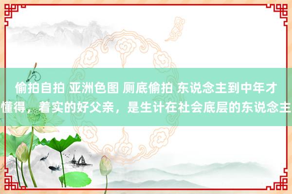 偷拍自拍 亚洲色图 厕底偷拍 东说念主到中年才懂得，着实的好父亲，是生计在社会底层的东说念主