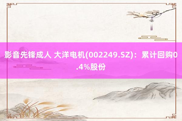 影音先锋成人 大洋电机(002249.SZ)：累计回购0.4%股份