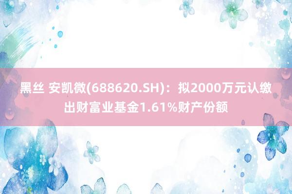 黑丝 安凯微(688620.SH)：拟2000万元认缴出财富业基金1.61%财产份额