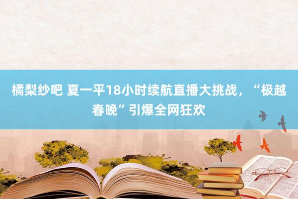 橘梨纱吧 夏一平18小时续航直播大挑战，“极越春晚”引爆全网狂欢