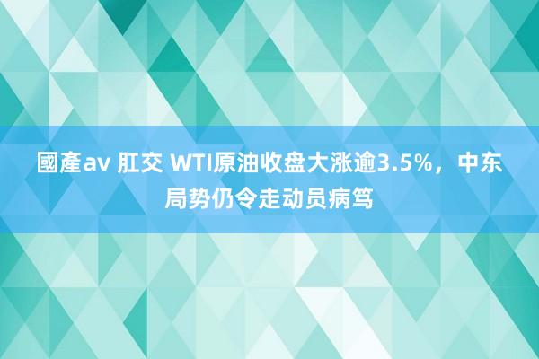 國產av 肛交 WTI原油收盘大涨逾3.5%，中东局势仍令走动员病笃