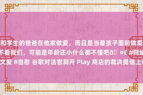 和学生的爸爸在他家做爱，而且是当着孩子面前做爱，太刺激了，孩子完全不看我们，可能是年龄还小什么都不懂吧🤣 #同城 #文爱 #自慰 谷歌对法官洞开 Play 商店的裁决提倡上诉：将胁迫用户隐秘和安全