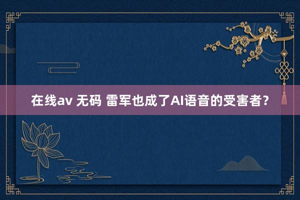 在线av 无码 雷军也成了AI语音的受害者？