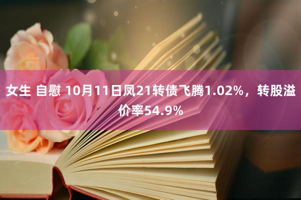 女生 自慰 10月11日凤21转债飞腾1.02%，转股溢价率54.9%