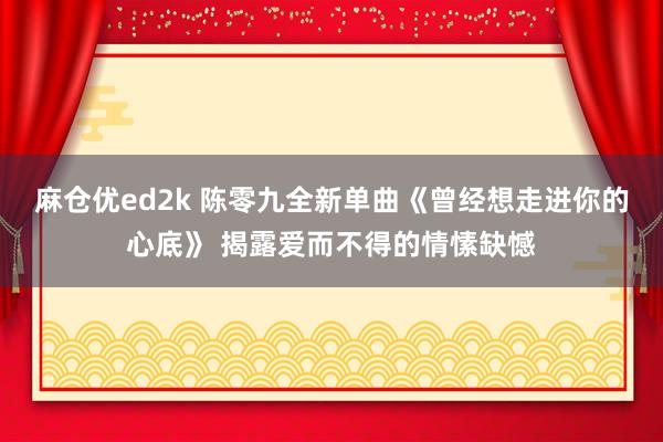 麻仓优ed2k 陈零九全新单曲《曾经想走进你的心底》 揭露爱而不得的情愫缺憾