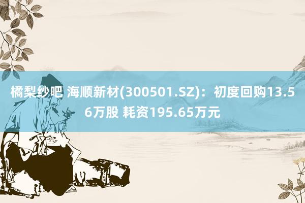 橘梨纱吧 海顺新材(300501.SZ)：初度回购13.56万股 耗资195.65万元