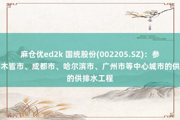 麻仓优ed2k 国统股份(002205.SZ)：参与过乌鲁木皆市、成都市、哈尔滨市、广州市等中心城市的供排水工程