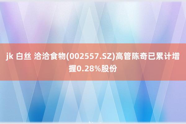 jk 白丝 洽洽食物(002557.SZ)高管陈奇已累计增握0.28%股份