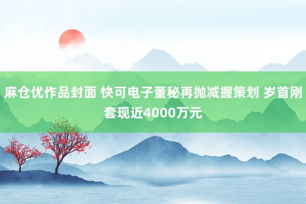 麻仓优作品封面 快可电子董秘再抛减握策划 岁首刚套现近4000万元