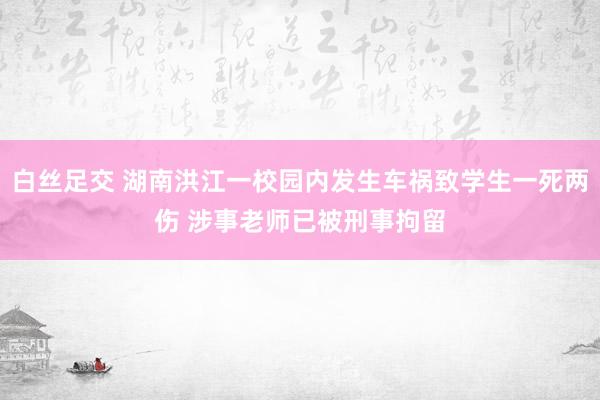 白丝足交 湖南洪江一校园内发生车祸致学生一死两伤 涉事老师已被刑事拘留