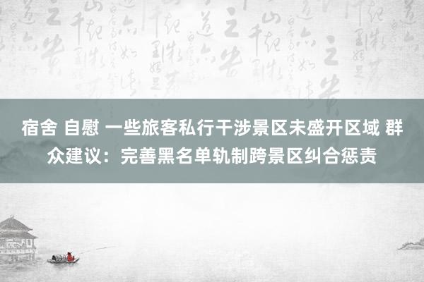 宿舍 自慰 一些旅客私行干涉景区未盛开区域 群众建议：完善黑名单轨制跨景区纠合惩责