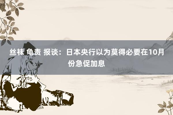 丝袜 龟责 报谈：日本央行以为莫得必要在10月份急促加息