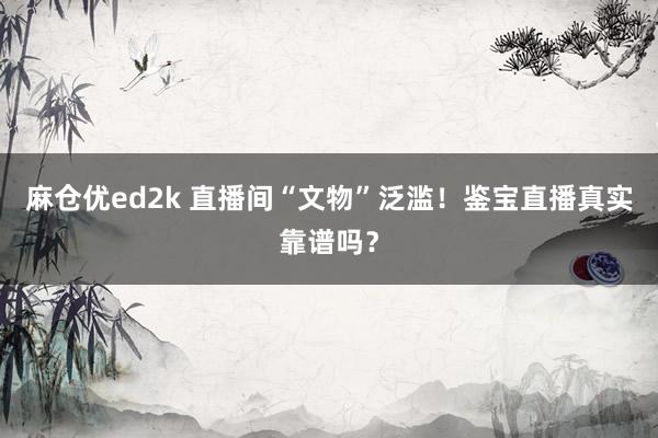 麻仓优ed2k 直播间“文物”泛滥！鉴宝直播真实靠谱吗？