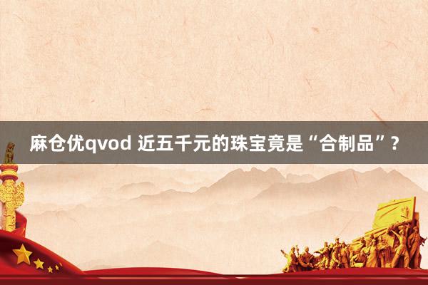 麻仓优qvod 近五千元的珠宝竟是“合制品”？