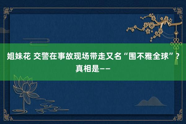 姐妹花 交警在事故现场带走又名“围不雅全球”？真相是——