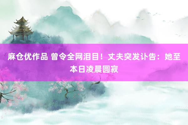 麻仓优作品 曾令全网泪目！丈夫突发讣告：她至本日凌晨圆寂