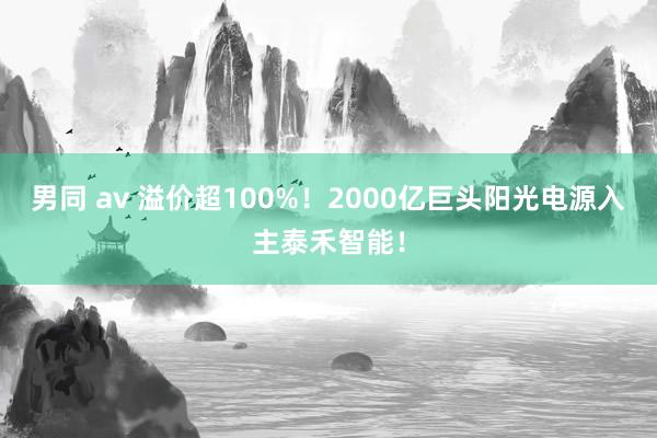 男同 av 溢价超100%！2000亿巨头阳光电源入主泰禾智能！