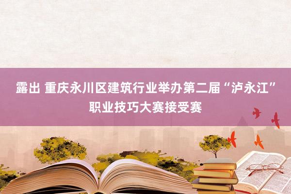 露出 重庆永川区建筑行业举办第二届“泸永江”职业技巧大赛接受赛