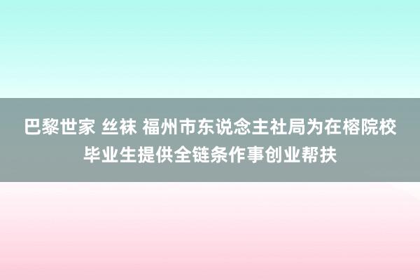 巴黎世家 丝袜 福州市东说念主社局为在榕院校毕业生提供全链条作事创业帮扶