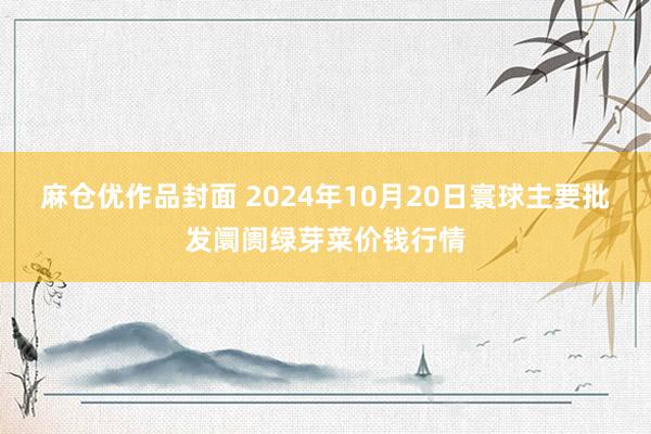 麻仓优作品封面 2024年10月20日寰球主要批发阛阓绿芽菜价钱行情