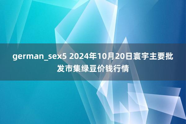 german_sex5 2024年10月20日寰宇主要批发市集绿豆价钱行情