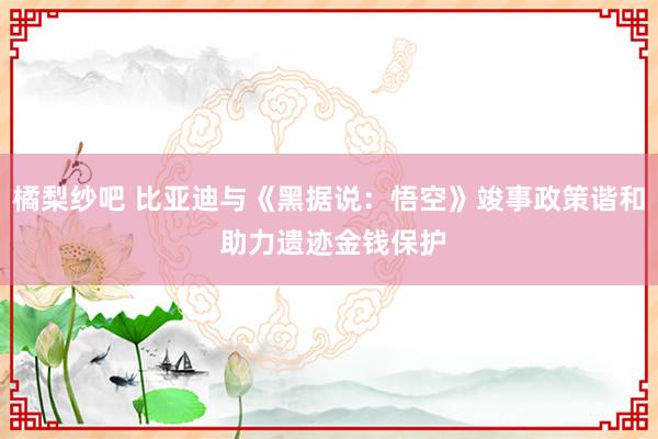 橘梨纱吧 比亚迪与《黑据说：悟空》竣事政策谐和 助力遗迹金钱保护