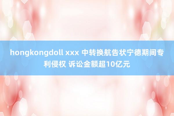 hongkongdoll xxx 中转换航告状宁德期间专利侵权 诉讼金额超10亿元