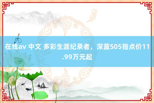 在线av 中文 多彩生涯纪录者，深蓝S05指点价11.99万元起