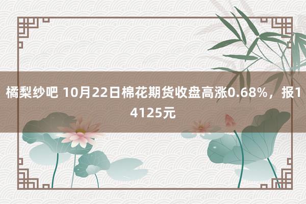 橘梨纱吧 10月22日棉花期货收盘高涨0.68%，报14125元