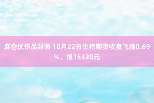 麻仓优作品封面 10月22日生猪期货收盘飞腾0.69%，报15320元