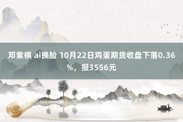 邓紫棋 ai换脸 10月22日鸡蛋期货收盘下落0.36%，报3556元