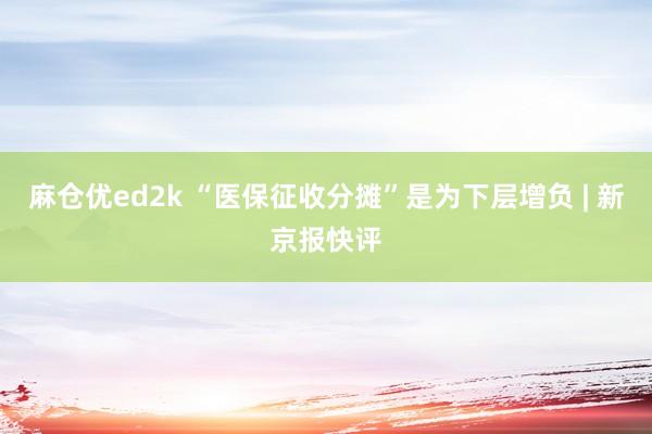 麻仓优ed2k “医保征收分摊”是为下层增负 | 新京报快评