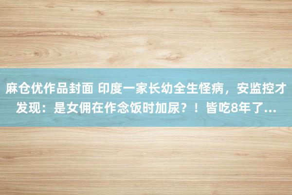 麻仓优作品封面 印度一家长幼全生怪病，安监控才发现：是女佣在作念饭时加尿？！皆吃8年了...