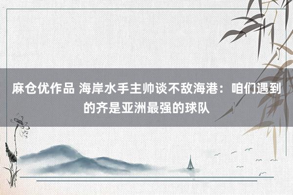 麻仓优作品 海岸水手主帅谈不敌海港：咱们遇到的齐是亚洲最强的球队