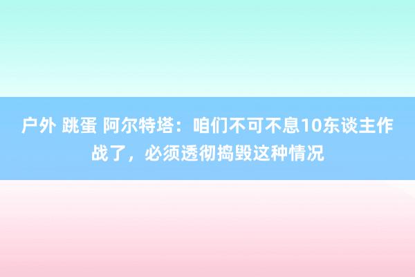 户外 跳蛋 阿尔特塔：咱们不可不息10东谈主作战了，必须透彻捣毁这种情况