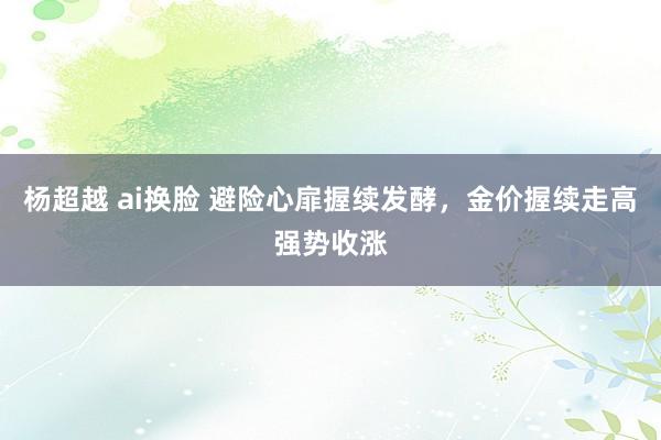 杨超越 ai换脸 避险心扉握续发酵，金价握续走高强势收涨