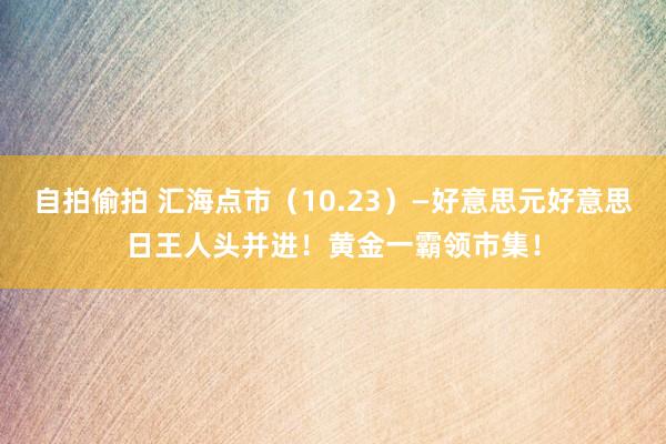 自拍偷拍 汇海点市（10.23）—好意思元好意思日王人头并进！黄金一霸领市集！